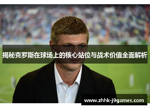 揭秘克罗斯在球场上的核心站位与战术价值全面解析