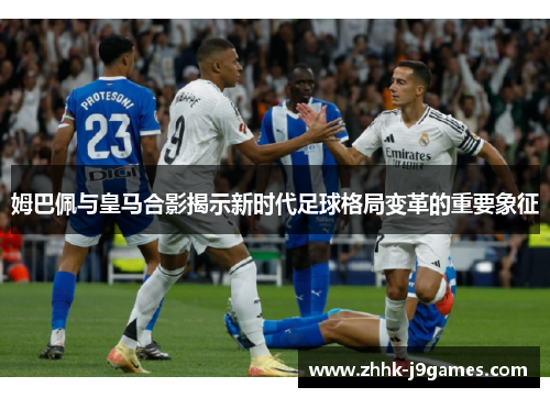 姆巴佩与皇马合影揭示新时代足球格局变革的重要象征 姆巴佩与皇马合影揭示新时代足球格局变革的重要象征