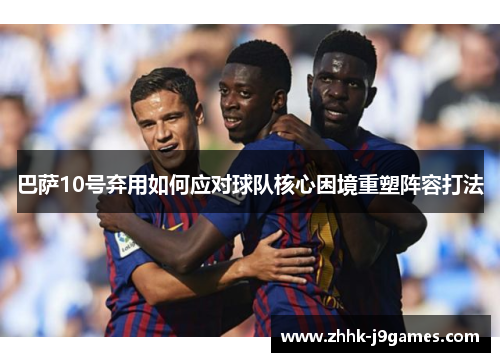 巴萨10号弃用如何应对球队核心困境重塑阵容打法 巴萨10号弃用如何应对球队核心困境重塑阵容打法