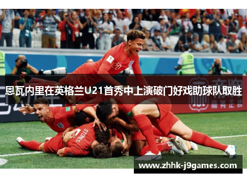 恩瓦内里在英格兰U21首秀中上演破门好戏助球队取胜