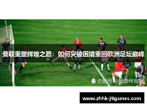 曼联重塑辉煌之路:如何突破困境重回欧洲足坛巅峰 曼联重塑辉煌之路:如何突破困境重回欧洲足坛巅峰