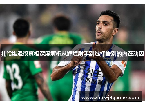 扎哈维退役真相深度解析从辉煌射手到选择告别的内在动因 扎哈维退役真相深度解析从辉煌射手到选择告别的内在动因