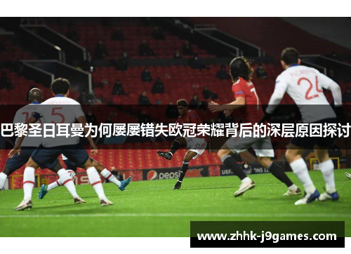 巴黎圣日耳曼为何屡屡错失欧冠荣耀背后的深层原因探讨