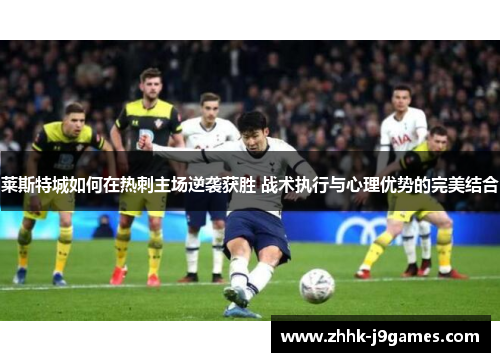 莱斯特城如何在热刺主场逆袭获胜 战术执行与心理优势的完美结合 莱斯特城如何在热刺主场逆袭获胜 战术执行与心理优势的完美结合