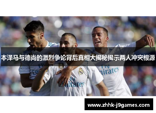 本泽马与德尚的激烈争论背后真相大揭秘揭示两人冲突根源