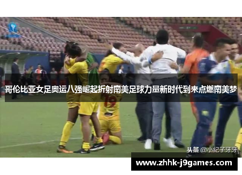 哥伦比亚女足奥运八强崛起折射南美足球力量新时代到来点燃南美梦